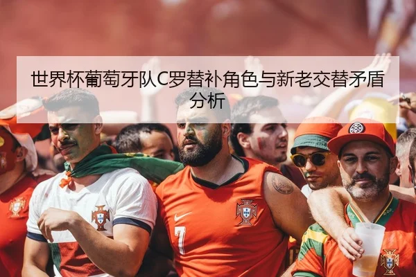 世界杯葡萄牙队C罗替补角色与新老交替矛盾分析