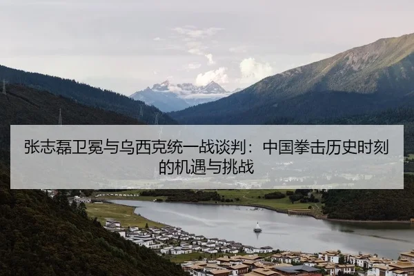 张志磊卫冕与乌西克统一战谈判：中国拳击历史时刻的机遇与挑战